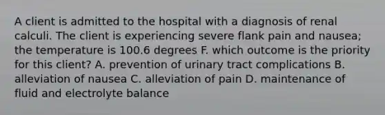 A client is admitted to the hospital with a diagnosis of renal calculi. The client is experiencing severe flank pain and nausea; the temperature is 100.6 degrees F. which outcome is the priority for this client? A. prevention of urinary tract complications B. alleviation of nausea C. alleviation of pain D. maintenance of fluid and electrolyte balance