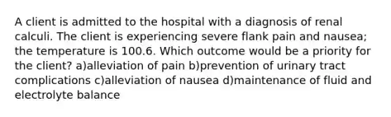 A client is admitted to the hospital with a diagnosis of renal calculi. The client is experiencing severe flank pain and nausea; the temperature is 100.6. Which outcome would be a priority for the client? a)alleviation of pain b)prevention of urinary tract complications c)alleviation of nausea d)maintenance of fluid and electrolyte balance