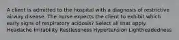 A client is admitted to the hospital with a diagnosis of restrictive airway disease. The nurse expects the client to exhibit which early signs of respiratory acidosis? Select all that apply. Headache Irritability Restlessness Hypertension Lightheadedness