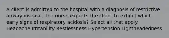 A client is admitted to the hospital with a diagnosis of restrictive airway disease. The nurse expects the client to exhibit which early signs of respiratory acidosis? Select all that apply. Headache Irritability Restlessness Hypertension Lightheadedness