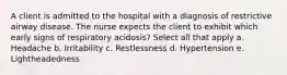 A client is admitted to the hospital with a diagnosis of restrictive airway disease. The nurse expects the client to exhibit which early signs of respiratory acidosis? Select all that apply a. Headache b. Irritability c. Restlessness d. Hypertension e. Lightheadedness