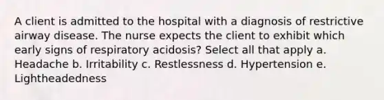 A client is admitted to the hospital with a diagnosis of restrictive airway disease. The nurse expects the client to exhibit which early signs of respiratory acidosis? Select all that apply a. Headache b. Irritability c. Restlessness d. Hypertension e. Lightheadedness