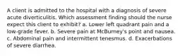 A client is admitted to the hospital with a diagnosis of severe acute diverticulitis. Which assessment finding should the nurse expect this client to exhibit? a. Lower left quadrant pain and a low-grade fever. b. Severe pain at McBurney's point and nausea. c. Abdominal pain and intermittent tenesmus. d. Exacerbations of severe diarrhea.