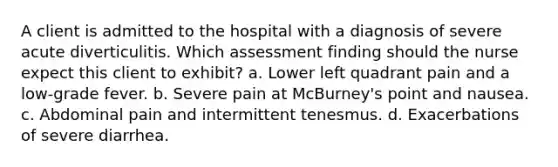 A client is admitted to the hospital with a diagnosis of severe acute diverticulitis. Which assessment finding should the nurse expect this client to exhibit? a. Lower left quadrant pain and a low-grade fever. b. Severe pain at McBurney's point and nausea. c. Abdominal pain and intermittent tenesmus. d. Exacerbations of severe diarrhea.