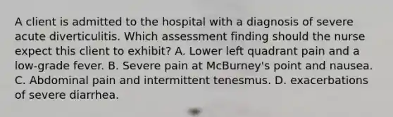 A client is admitted to the hospital with a diagnosis of severe acute diverticulitis. Which assessment finding should the nurse expect this client to exhibit? A. Lower left quadrant pain and a low-grade fever. B. Severe pain at McBurney's point and nausea. C. Abdominal pain and intermittent tenesmus. D. exacerbations of severe diarrhea.