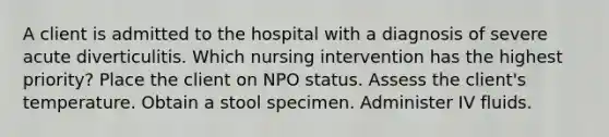 A client is admitted to the hospital with a diagnosis of severe acute diverticulitis. Which nursing intervention has the highest priority? Place the client on NPO status. Assess the client's temperature. Obtain a stool specimen. Administer IV fluids.