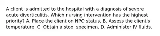 A client is admitted to the hospital with a diagnosis of severe acute diverticulitis. Which nursing intervention has the highest priority? A. Place the client on NPO status. B. Assess the client's temperature. C. Obtain a stool specimen. D. Administer IV fluids.