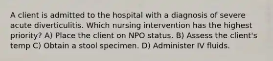 A client is admitted to the hospital with a diagnosis of severe acute diverticulitis. Which nursing intervention has the highest priority? A) Place the client on NPO status. B) Assess the client's temp C) Obtain a stool specimen. D) Administer IV fluids.