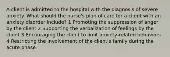 A client is admitted to the hospital with the diagnosis of severe anxiety. What should the nurse's plan of care for a client with an anxiety disorder include? 1 Promoting the suppression of anger by the client 2 Supporting the verbalization of feelings by the client 3 Encouraging the client to limit anxiety-related behaviors 4 Restricting the involvement of the client's family during the acute phase