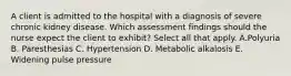 A client is admitted to the hospital with a diagnosis of severe chronic kidney disease. Which assessment findings should the nurse expect the client to exhibit? Select all that apply. A.Polyuria B. Paresthesias C. Hypertension D. Metabolic alkalosis E. Widening pulse pressure