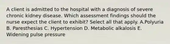 A client is admitted to the hospital with a diagnosis of severe chronic kidney disease. Which assessment findings should the nurse expect the client to exhibit? Select all that apply. A.Polyuria B. Paresthesias C. Hypertension D. Metabolic alkalosis E. Widening pulse pressure