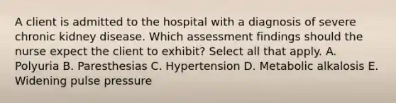 A client is admitted to the hospital with a diagnosis of severe chronic kidney disease. Which assessment findings should the nurse expect the client to exhibit? Select all that apply. A. Polyuria B. Paresthesias C. Hypertension D. Metabolic alkalosis E. Widening pulse pressure