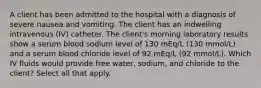 A client has been admitted to the hospital with a diagnosis of severe nausea and vomiting. The client has an indwelling intravenous (IV) catheter. The client's morning laboratory results show a serum blood sodium level of 130 mEq/L (130 mmol/L) and a serum blood chloride level of 92 mEq/L (92 mmol/L). Which IV fluids would provide free water, sodium, and chloride to the client? Select all that apply.