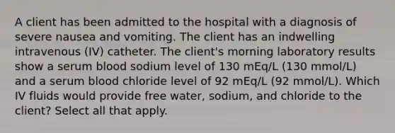 A client has been admitted to the hospital with a diagnosis of severe nausea and vomiting. The client has an indwelling intravenous (IV) catheter. The client's morning laboratory results show a serum blood sodium level of 130 mEq/L (130 mmol/L) and a serum blood chloride level of 92 mEq/L (92 mmol/L). Which IV fluids would provide free water, sodium, and chloride to the client? Select all that apply.