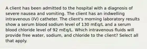 A client has been admitted to the hospital with a diagnosis of severe nausea and vomiting. The client has an indwelling intravenous (IV) catheter. The client's morning laboratory results show a serum blood sodium level of 130 mEq/L and a serum blood chloride level of 92 mEq/L. Which intravenous fluids will provide free water, sodium, and chloride to the client? Select all that apply.