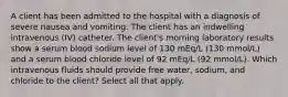 A client has been admitted to the hospital with a diagnosis of severe nausea and vomiting. The client has an indwelling intravenous (IV) catheter. The client's morning laboratory results show a serum blood sodium level of 130 mEq/L (130 mmol/L) and a serum blood chloride level of 92 mEq/L (92 mmol/L). Which intravenous fluids should provide free water, sodium, and chloride to the client? Select all that apply.