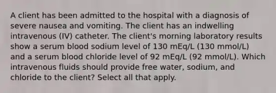 A client has been admitted to the hospital with a diagnosis of severe nausea and vomiting. The client has an indwelling intravenous (IV) catheter. The client's morning laboratory results show a serum blood sodium level of 130 mEq/L (130 mmol/L) and a serum blood chloride level of 92 mEq/L (92 mmol/L). Which intravenous fluids should provide free water, sodium, and chloride to the client? Select all that apply.