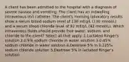 A client has been admitted to the hospital with a diagnosis of severe nausea and vomiting. The client has an indwelling intravenous (IV) catheter. The client's morning laboratory results show a serum blood sodium level of 130 mEq/L (130 mmol/L) and a serum blood chloride level of 92 mEq/L (92 mmol/L). Which intravenous fluids should provide free water, sodium, and chloride to the client? Select all that apply. 1.Lactated Ringer's solution 2.0.9% sodium chloride in water solution 3.0.45% sodium chloride in water solution 4.Dextrose 5% in 0.225% sodium chloride solution 5.Dextrose 5% in lactated Ringer's solution