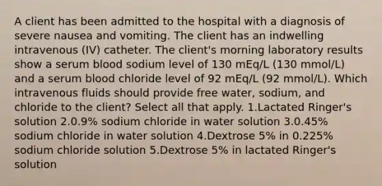 A client has been admitted to the hospital with a diagnosis of severe nausea and vomiting. The client has an indwelling intravenous (IV) catheter. The client's morning laboratory results show a serum blood sodium level of 130 mEq/L (130 mmol/L) and a serum blood chloride level of 92 mEq/L (92 mmol/L). Which intravenous fluids should provide free water, sodium, and chloride to the client? Select all that apply. 1.Lactated Ringer's solution 2.0.9% sodium chloride in water solution 3.0.45% sodium chloride in water solution 4.Dextrose 5% in 0.225% sodium chloride solution 5.Dextrose 5% in lactated Ringer's solution