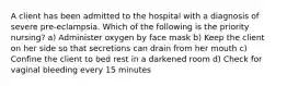 A client has been admitted to the hospital with a diagnosis of severe pre-eclampsia. Which of the following is the priority nursing? a) Administer oxygen by face mask b) Keep the client on her side so that secretions can drain from her mouth c) Confine the client to bed rest in a darkened room d) Check for vaginal bleeding every 15 minutes