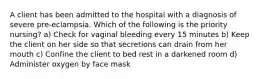 A client has been admitted to the hospital with a diagnosis of severe pre-eclampsia. Which of the following is the priority nursing? a) Check for vaginal bleeding every 15 minutes b) Keep the client on her side so that secretions can drain from her mouth c) Confine the client to bed rest in a darkened room d) Administer oxygen by face mask