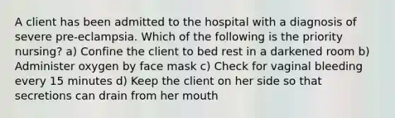 A client has been admitted to the hospital with a diagnosis of severe pre-eclampsia. Which of the following is the priority nursing? a) Confine the client to bed rest in a darkened room b) Administer oxygen by face mask c) Check for vaginal bleeding every 15 minutes d) Keep the client on her side so that secretions can drain from her mouth