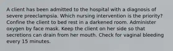 A client has been admitted to the hospital with a diagnosis of severe preeclampsia. Which nursing intervention is the priority? Confine the client to bed rest in a darkened room. Administer oxygen by face mask. Keep the client on her side so that secretions can drain from her mouth. Check for vaginal bleeding every 15 minutes.