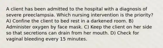 A client has been admitted to the hospital with a diagnosis of severe preeclampsia. Which nursing intervention is the priority? A) Confine the client to bed rest in a darkened room. B) Administer oxygen by face mask. C) Keep the client on her side so that secretions can drain from her mouth. D) Check for vaginal bleeding every 15 minutes.