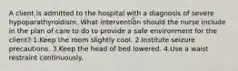 A client is admitted to the hospital with a diagnosis of severe hypoparathyroidism. What intervention should the nurse include in the plan of care to do to provide a safe environment for the client? 1.Keep the room slightly cool. 2.Institute seizure precautions. 3.Keep the head of bed lowered. 4.Use a waist restraint continuously.