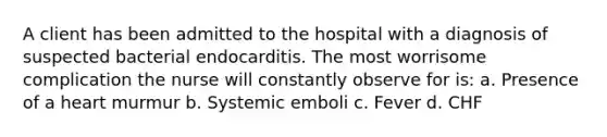 A client has been admitted to the hospital with a diagnosis of suspected bacterial endocarditis. The most worrisome complication the nurse will constantly observe for is: a. Presence of a heart murmur b. Systemic emboli c. Fever d. CHF