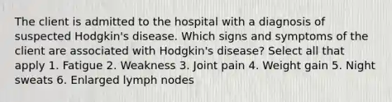 The client is admitted to the hospital with a diagnosis of suspected Hodgkin's disease. Which signs and symptoms of the client are associated with Hodgkin's disease? Select all that apply 1. Fatigue 2. Weakness 3. Joint pain 4. Weight gain 5. Night sweats 6. Enlarged lymph nodes