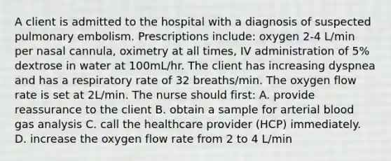 A client is admitted to the hospital with a diagnosis of suspected pulmonary embolism. Prescriptions include: oxygen 2-4 L/min per nasal cannula, oximetry at all times, IV administration of 5% dextrose in water at 100mL/hr. The client has increasing dyspnea and has a respiratory rate of 32 breaths/min. The oxygen flow rate is set at 2L/min. The nurse should first: A. provide reassurance to the client B. obtain a sample for arterial blood gas analysis C. call the healthcare provider (HCP) immediately. D. increase the oxygen flow rate from 2 to 4 L/min