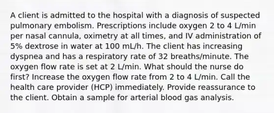 A client is admitted to the hospital with a diagnosis of suspected pulmonary embolism. Prescriptions include oxygen 2 to 4 L/min per nasal cannula, oximetry at all times, and IV administration of 5% dextrose in water at 100 mL/h. The client has increasing dyspnea and has a respiratory rate of 32 breaths/minute. The oxygen flow rate is set at 2 L/min. What should the nurse do first? Increase the oxygen flow rate from 2 to 4 L/min. Call the health care provider (HCP) immediately. Provide reassurance to the client. Obtain a sample for arterial blood gas analysis.