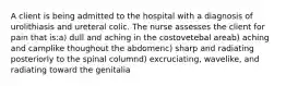 A client is being admitted to the hospital with a diagnosis of urolithiasis and ureteral colic. The nurse assesses the client for pain that is:a) dull and aching in the costovetebal areab) aching and camplike thoughout the abdomenc) sharp and radiating posteriorly to the spinal columnd) excruciating, wavelike, and radiating toward the genitalia