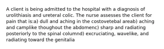 A client is being admitted to the hospital with a diagnosis of urolithiasis and ureteral colic. The nurse assesses the client for pain that is:a) dull and aching in the costovetebal areab) aching and camplike thoughout the abdomenc) sharp and radiating posteriorly to the spinal columnd) excruciating, wavelike, and radiating toward the genitalia