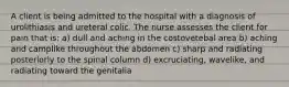 A client is being admitted to the hospital with a diagnosis of urolithiasis and ureteral colic. The nurse assesses the client for pain that is: a) dull and aching in the costovetebal area b) aching and camplike throughout the abdomen c) sharp and radiating posteriorly to the spinal column d) excruciating, wavelike, and radiating toward the genitalia