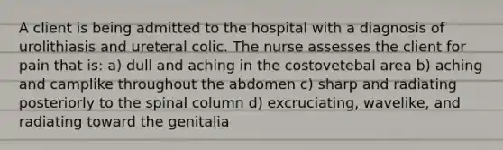 A client is being admitted to the hospital with a diagnosis of urolithiasis and ureteral colic. The nurse assesses the client for pain that is: a) dull and aching in the costovetebal area b) aching and camplike throughout the abdomen c) sharp and radiating posteriorly to the spinal column d) excruciating, wavelike, and radiating toward the genitalia