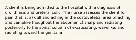 A client is being admitted to the hospital with a diagnosis of urolithiasis and ureteral colic. The nurse assesses the client for pain that is: a) dull and aching in the costovetebal area b) aching and camplike thoughout the abdomen c) sharp and radiating posteriorly to the spinal column d) excruciating, wavelike, and radiating toward the genitalia