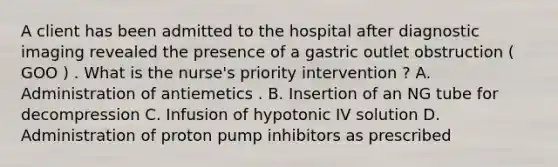 A client has been admitted to the hospital after diagnostic imaging revealed the presence of a gastric outlet obstruction ( GOO ) . What is the nurse's priority intervention ? A. Administration of antiemetics . B. Insertion of an NG tube for decompression C. Infusion of hypotonic IV solution D. Administration of proton pump inhibitors as prescribed