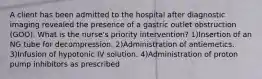 A client has been admitted to the hospital after diagnostic imaging revealed the presence of a gastric outlet obstruction (GOO). What is the nurse's priority intervention? 1)Insertion of an NG tube for decompression. 2)Administration of antiemetics. 3)Infusion of hypotonic IV solution. 4)Administration of proton pump inhibitors as prescribed