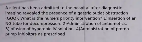 A client has been admitted to the hospital after diagnostic imaging revealed the presence of a gastric outlet obstruction (GOO). What is the nurse's priority intervention? 1)Insertion of an NG tube for decompression. 2)Administration of antiemetics. 3)Infusion of hypotonic IV solution. 4)Administration of proton pump inhibitors as prescribed