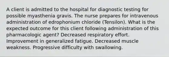 A client is admitted to the hospital for diagnostic testing for possible myasthenia gravis. The nurse prepares for intravenous administration of edrophonium chloride (Tensilon). What is the expected outcome for this client following administration of this pharmacologic agent? Decreased respiratory effort. Improvement in generalized fatigue. Decreased muscle weakness. Progressive difficulty with swallowing.