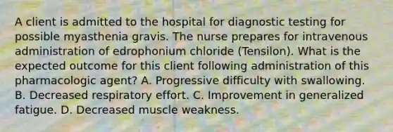 A client is admitted to the hospital for diagnostic testing for possible myasthenia gravis. The nurse prepares for intravenous administration of edrophonium chloride (Tensilon). What is the expected outcome for this client following administration of this pharmacologic agent? A. Progressive difficulty with swallowing. B. Decreased respiratory effort. C. Improvement in generalized fatigue. D. Decreased muscle weakness.