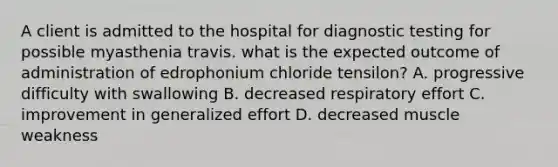 A client is admitted to the hospital for diagnostic testing for possible myasthenia travis. what is the expected outcome of administration of edrophonium chloride tensilon? A. progressive difficulty with swallowing B. decreased respiratory effort C. improvement in generalized effort D. decreased muscle weakness