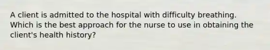 A client is admitted to the hospital with difficulty breathing. Which is the best approach for the nurse to use in obtaining the client's health history?