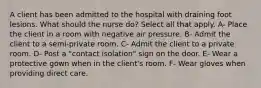 A client has been admitted to the hospital with draining foot lesions. What should the nurse do? Select all that apply. A- Place the client in a room with negative air pressure. B- Admit the client to a semi-private room. C- Admit the client to a private room. D- Post a "contact isolation" sign on the door. E- Wear a protective gown when in the client's room. F- Wear gloves when providing direct care.