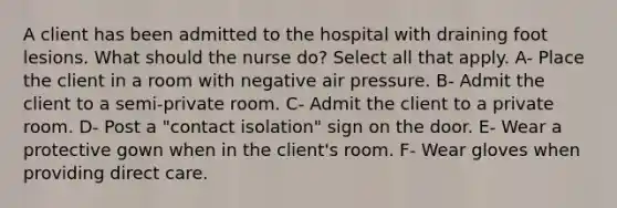 A client has been admitted to the hospital with draining foot lesions. What should the nurse do? Select all that apply. A- Place the client in a room with negative air pressure. B- Admit the client to a semi-private room. C- Admit the client to a private room. D- Post a "contact isolation" sign on the door. E- Wear a protective gown when in the client's room. F- Wear gloves when providing direct care.