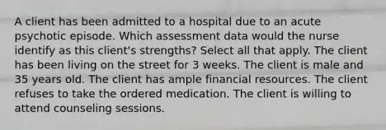 A client has been admitted to a hospital due to an acute psychotic episode. Which assessment data would the nurse identify as this client's strengths? Select all that apply. The client has been living on the street for 3 weeks. The client is male and 35 years old. The client has ample financial resources. The client refuses to take the ordered medication. The client is willing to attend counseling sessions.