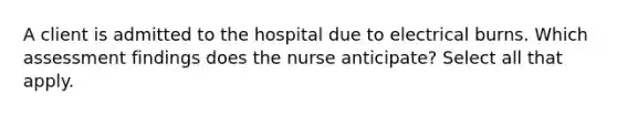 A client is admitted to the hospital due to electrical burns. Which assessment findings does the nurse anticipate? Select all that apply.