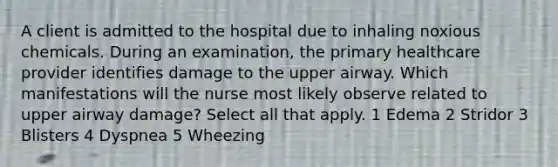 A client is admitted to the hospital due to inhaling noxious chemicals. During an examination, the primary healthcare provider identifies damage to the upper airway. Which manifestations will the nurse most likely observe related to upper airway damage? Select all that apply. 1 Edema 2 Stridor 3 Blisters 4 Dyspnea 5 Wheezing